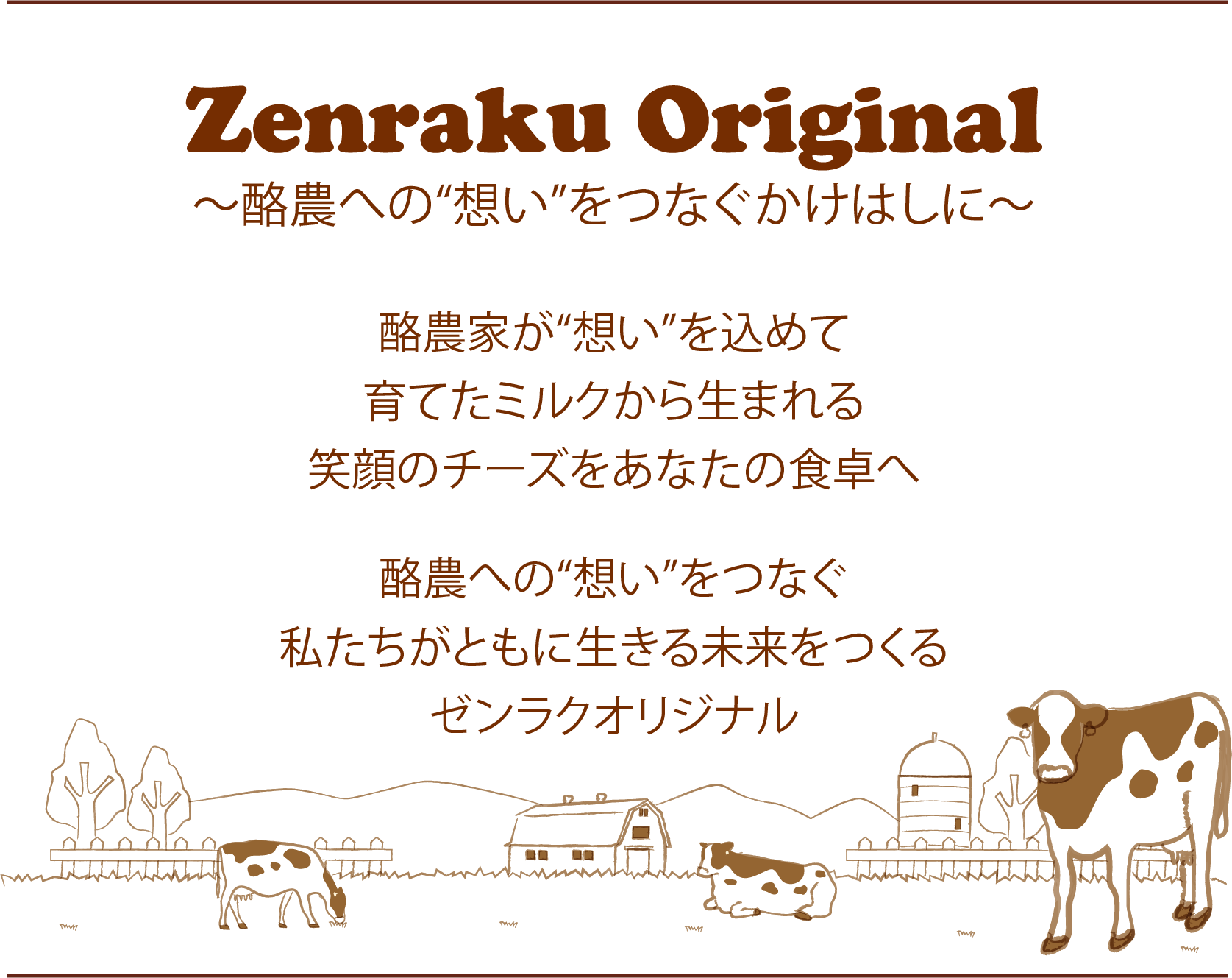 Zenraku Original　～酪農への“想い”をつなぐかけはしに～　酪農家が“想い”を込めて 育てたミルクから生まれる 笑顔のチーズをあなたの食卓へ 酪農への“想い”をつなぐ 私たちがともに生きる未来をつくる ゼンラクオリジナル